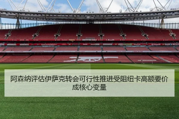 阿森纳评估伊萨克转会可行性推进受阻纽卡高额要价成核心变量